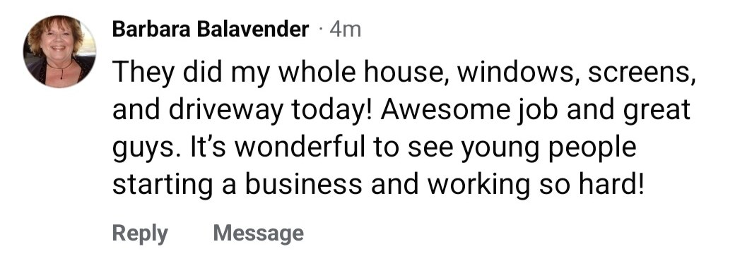 Facebook comment from Barbara: They did my whole house, windows, screens, and driveway today! Awesome job and great guys. It's wonderful to see young people starting a business and working so hard!